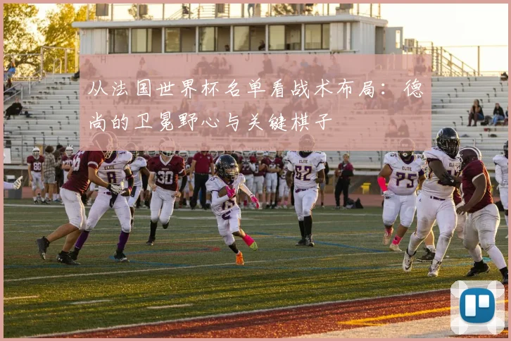 从法国世界杯名单看战术布局：德尚的卫冕野心与关键棋子