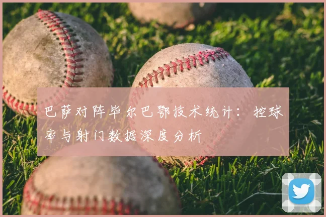 巴萨对阵毕尔巴鄂技术统计：控球率与射门数据深度分析