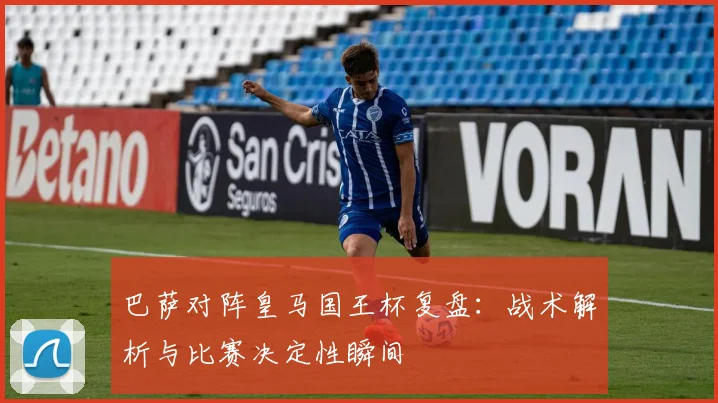巴萨对阵皇马国王杯复盘：战术解析与比赛决定性瞬间