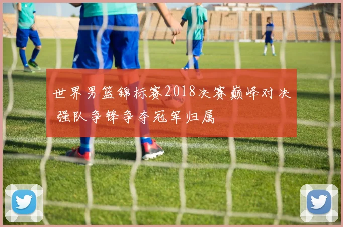 世界男篮锦标赛2018决赛巅峰对决 强队争锋争夺冠军归属